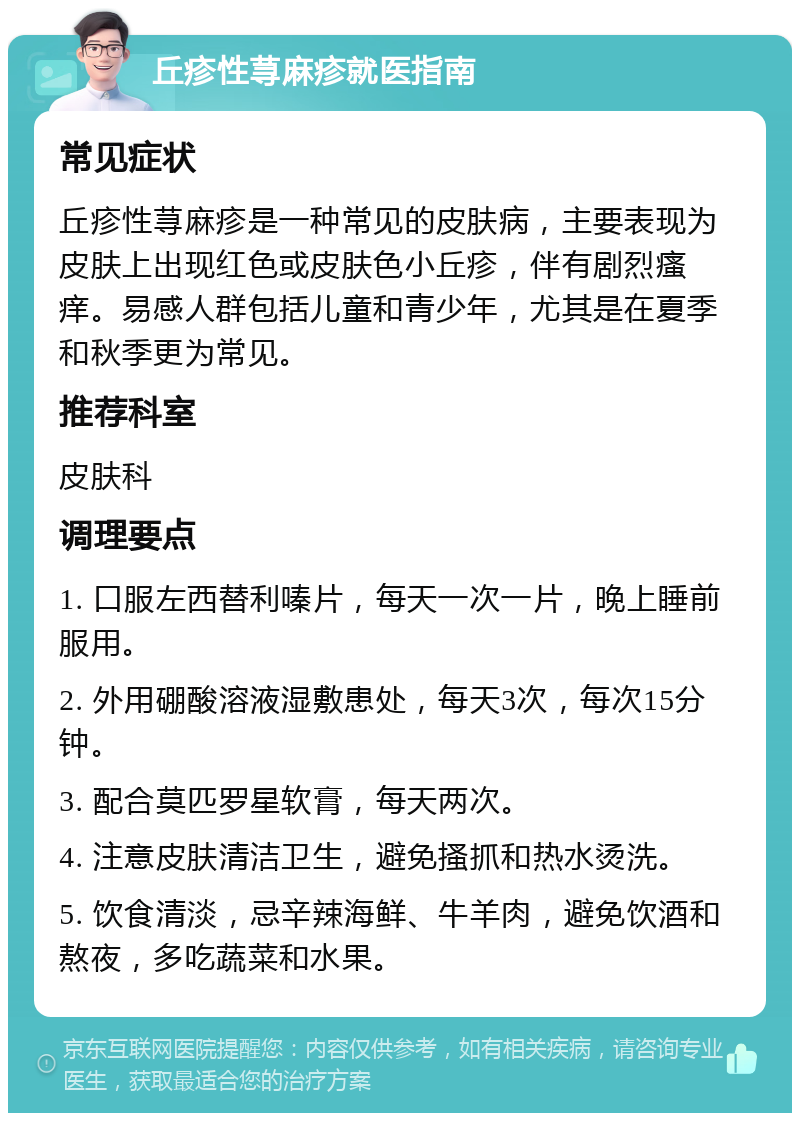 丘疹性荨麻疹就医指南 常见症状 丘疹性荨麻疹是一种常见的皮肤病，主要表现为皮肤上出现红色或皮肤色小丘疹，伴有剧烈瘙痒。易感人群包括儿童和青少年，尤其是在夏季和秋季更为常见。 推荐科室 皮肤科 调理要点 1. 口服左西替利嗪片，每天一次一片，晚上睡前服用。 2. 外用硼酸溶液湿敷患处，每天3次，每次15分钟。 3. 配合莫匹罗星软膏，每天两次。 4. 注意皮肤清洁卫生，避免搔抓和热水烫洗。 5. 饮食清淡，忌辛辣海鲜、牛羊肉，避免饮酒和熬夜，多吃蔬菜和水果。