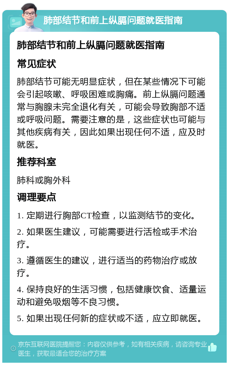 肺部结节和前上纵膈问题就医指南 肺部结节和前上纵膈问题就医指南 常见症状 肺部结节可能无明显症状，但在某些情况下可能会引起咳嗽、呼吸困难或胸痛。前上纵膈问题通常与胸腺未完全退化有关，可能会导致胸部不适或呼吸问题。需要注意的是，这些症状也可能与其他疾病有关，因此如果出现任何不适，应及时就医。 推荐科室 肺科或胸外科 调理要点 1. 定期进行胸部CT检查，以监测结节的变化。 2. 如果医生建议，可能需要进行活检或手术治疗。 3. 遵循医生的建议，进行适当的药物治疗或放疗。 4. 保持良好的生活习惯，包括健康饮食、适量运动和避免吸烟等不良习惯。 5. 如果出现任何新的症状或不适，应立即就医。