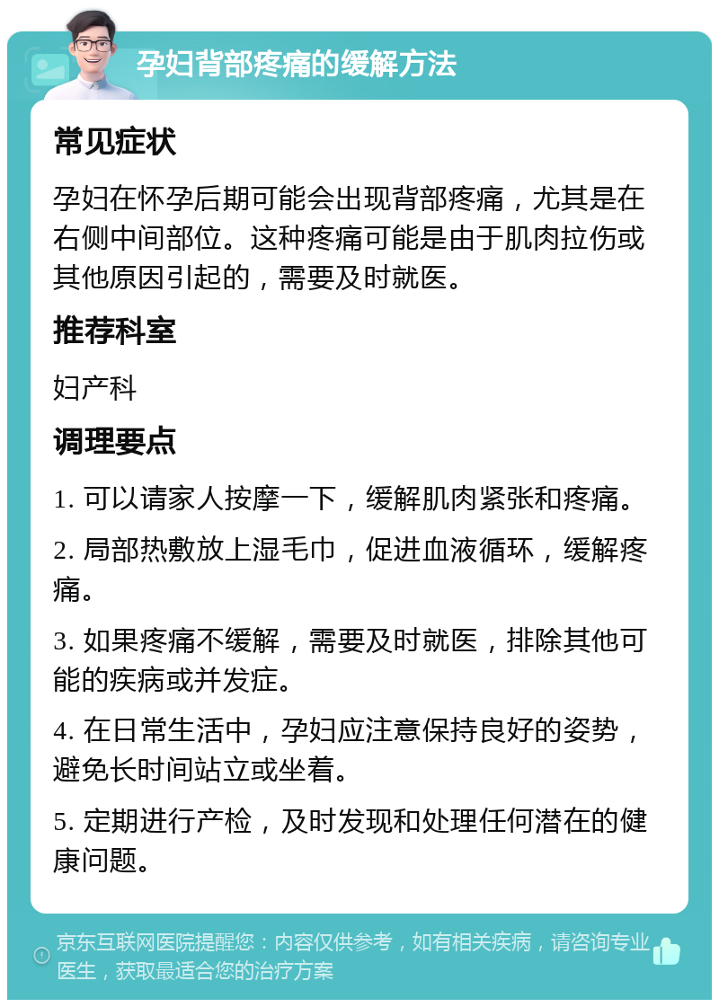 孕妇背部疼痛的缓解方法 常见症状 孕妇在怀孕后期可能会出现背部疼痛，尤其是在右侧中间部位。这种疼痛可能是由于肌肉拉伤或其他原因引起的，需要及时就医。 推荐科室 妇产科 调理要点 1. 可以请家人按摩一下，缓解肌肉紧张和疼痛。 2. 局部热敷放上湿毛巾，促进血液循环，缓解疼痛。 3. 如果疼痛不缓解，需要及时就医，排除其他可能的疾病或并发症。 4. 在日常生活中，孕妇应注意保持良好的姿势，避免长时间站立或坐着。 5. 定期进行产检，及时发现和处理任何潜在的健康问题。