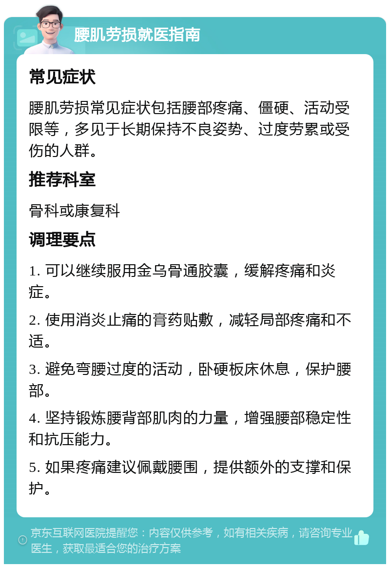 腰肌劳损就医指南 常见症状 腰肌劳损常见症状包括腰部疼痛、僵硬、活动受限等，多见于长期保持不良姿势、过度劳累或受伤的人群。 推荐科室 骨科或康复科 调理要点 1. 可以继续服用金乌骨通胶囊，缓解疼痛和炎症。 2. 使用消炎止痛的膏药贴敷，减轻局部疼痛和不适。 3. 避免弯腰过度的活动，卧硬板床休息，保护腰部。 4. 坚持锻炼腰背部肌肉的力量，增强腰部稳定性和抗压能力。 5. 如果疼痛建议佩戴腰围，提供额外的支撑和保护。