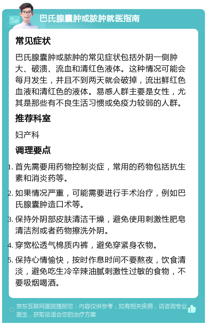 巴氏腺囊肿或脓肿就医指南 常见症状 巴氏腺囊肿或脓肿的常见症状包括外阴一侧肿大、破溃、流血和清红色液体。这种情况可能会每月发生，并且不到两天就会破掉，流出鲜红色血液和清红色的液体。易感人群主要是女性，尤其是那些有不良生活习惯或免疫力较弱的人群。 推荐科室 妇产科 调理要点 首先需要用药物控制炎症，常用的药物包括抗生素和消炎药等。 如果情况严重，可能需要进行手术治疗，例如巴氏腺囊肿造口术等。 保持外阴部皮肤清洁干燥，避免使用刺激性肥皂清洁剂或者药物擦洗外阴。 穿宽松透气棉质内裤，避免穿紧身衣物。 保持心情愉快，按时作息时间不要熬夜，饮食清淡，避免吃生冷辛辣油腻刺激性过敏的食物，不要吸烟喝酒。