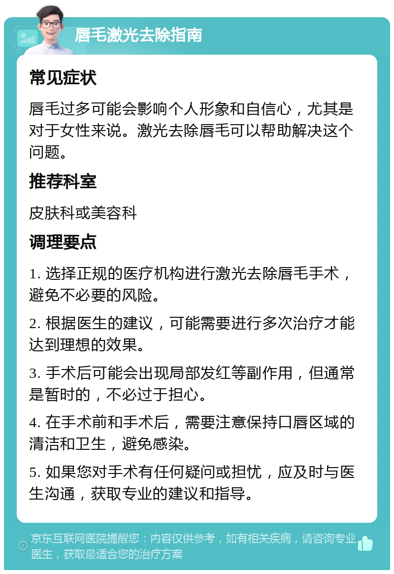 唇毛激光去除指南 常见症状 唇毛过多可能会影响个人形象和自信心，尤其是对于女性来说。激光去除唇毛可以帮助解决这个问题。 推荐科室 皮肤科或美容科 调理要点 1. 选择正规的医疗机构进行激光去除唇毛手术，避免不必要的风险。 2. 根据医生的建议，可能需要进行多次治疗才能达到理想的效果。 3. 手术后可能会出现局部发红等副作用，但通常是暂时的，不必过于担心。 4. 在手术前和手术后，需要注意保持口唇区域的清洁和卫生，避免感染。 5. 如果您对手术有任何疑问或担忧，应及时与医生沟通，获取专业的建议和指导。