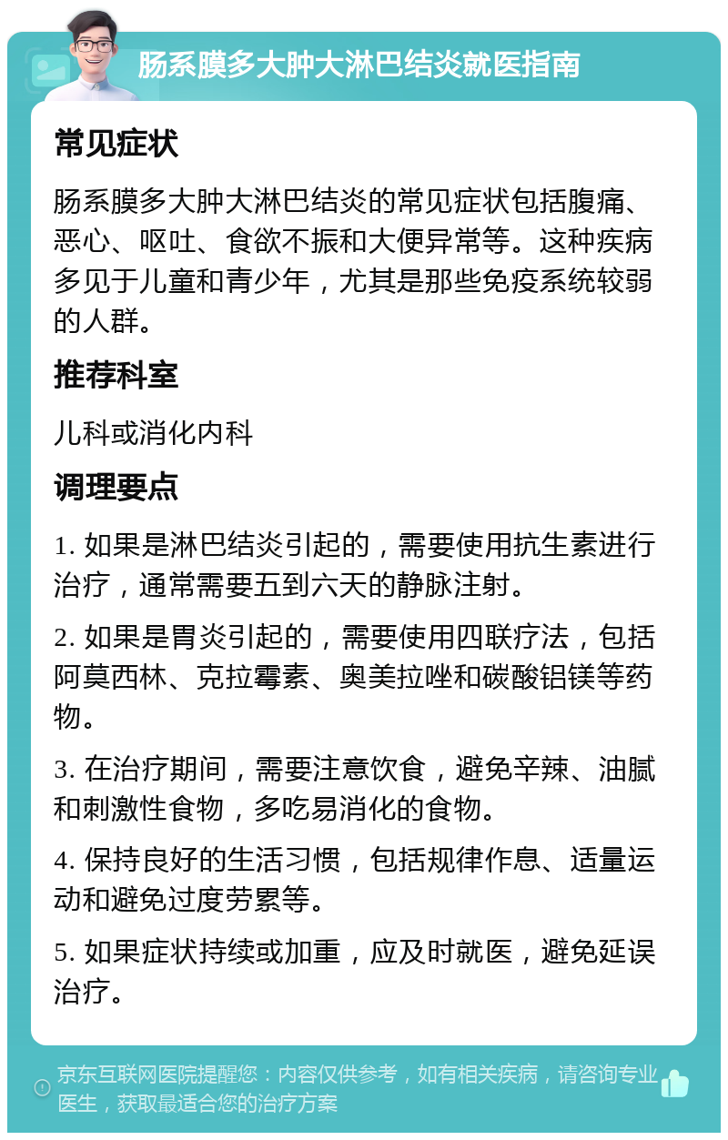 肠系膜多大肿大淋巴结炎就医指南 常见症状 肠系膜多大肿大淋巴结炎的常见症状包括腹痛、恶心、呕吐、食欲不振和大便异常等。这种疾病多见于儿童和青少年，尤其是那些免疫系统较弱的人群。 推荐科室 儿科或消化内科 调理要点 1. 如果是淋巴结炎引起的，需要使用抗生素进行治疗，通常需要五到六天的静脉注射。 2. 如果是胃炎引起的，需要使用四联疗法，包括阿莫西林、克拉霉素、奥美拉唑和碳酸铝镁等药物。 3. 在治疗期间，需要注意饮食，避免辛辣、油腻和刺激性食物，多吃易消化的食物。 4. 保持良好的生活习惯，包括规律作息、适量运动和避免过度劳累等。 5. 如果症状持续或加重，应及时就医，避免延误治疗。