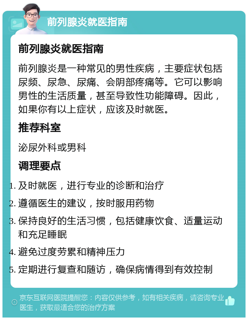 前列腺炎就医指南 前列腺炎就医指南 前列腺炎是一种常见的男性疾病，主要症状包括尿频、尿急、尿痛、会阴部疼痛等。它可以影响男性的生活质量，甚至导致性功能障碍。因此，如果你有以上症状，应该及时就医。 推荐科室 泌尿外科或男科 调理要点 及时就医，进行专业的诊断和治疗 遵循医生的建议，按时服用药物 保持良好的生活习惯，包括健康饮食、适量运动和充足睡眠 避免过度劳累和精神压力 定期进行复查和随访，确保病情得到有效控制