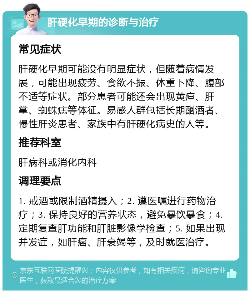 肝硬化早期的诊断与治疗 常见症状 肝硬化早期可能没有明显症状，但随着病情发展，可能出现疲劳、食欲不振、体重下降、腹部不适等症状。部分患者可能还会出现黄疸、肝掌、蜘蛛痣等体征。易感人群包括长期酗酒者、慢性肝炎患者、家族中有肝硬化病史的人等。 推荐科室 肝病科或消化内科 调理要点 1. 戒酒或限制酒精摄入；2. 遵医嘱进行药物治疗；3. 保持良好的营养状态，避免暴饮暴食；4. 定期复查肝功能和肝脏影像学检查；5. 如果出现并发症，如肝癌、肝衰竭等，及时就医治疗。