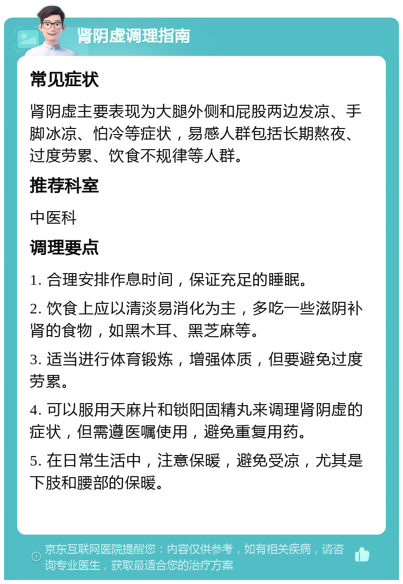 肾阴虚调理指南 常见症状 肾阴虚主要表现为大腿外侧和屁股两边发凉、手脚冰凉、怕冷等症状，易感人群包括长期熬夜、过度劳累、饮食不规律等人群。 推荐科室 中医科 调理要点 1. 合理安排作息时间，保证充足的睡眠。 2. 饮食上应以清淡易消化为主，多吃一些滋阴补肾的食物，如黑木耳、黑芝麻等。 3. 适当进行体育锻炼，增强体质，但要避免过度劳累。 4. 可以服用天麻片和锁阳固精丸来调理肾阴虚的症状，但需遵医嘱使用，避免重复用药。 5. 在日常生活中，注意保暖，避免受凉，尤其是下肢和腰部的保暖。