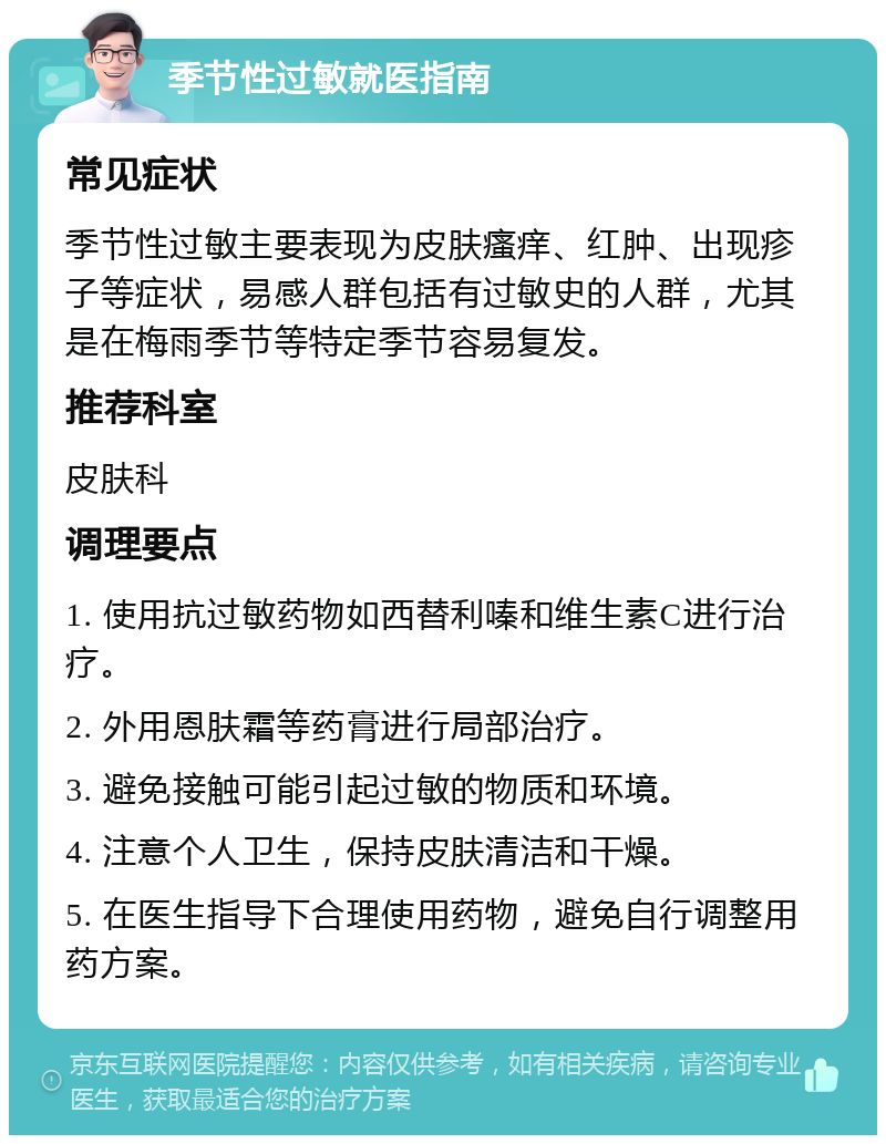 季节性过敏就医指南 常见症状 季节性过敏主要表现为皮肤瘙痒、红肿、出现疹子等症状，易感人群包括有过敏史的人群，尤其是在梅雨季节等特定季节容易复发。 推荐科室 皮肤科 调理要点 1. 使用抗过敏药物如西替利嗪和维生素C进行治疗。 2. 外用恩肤霜等药膏进行局部治疗。 3. 避免接触可能引起过敏的物质和环境。 4. 注意个人卫生，保持皮肤清洁和干燥。 5. 在医生指导下合理使用药物，避免自行调整用药方案。