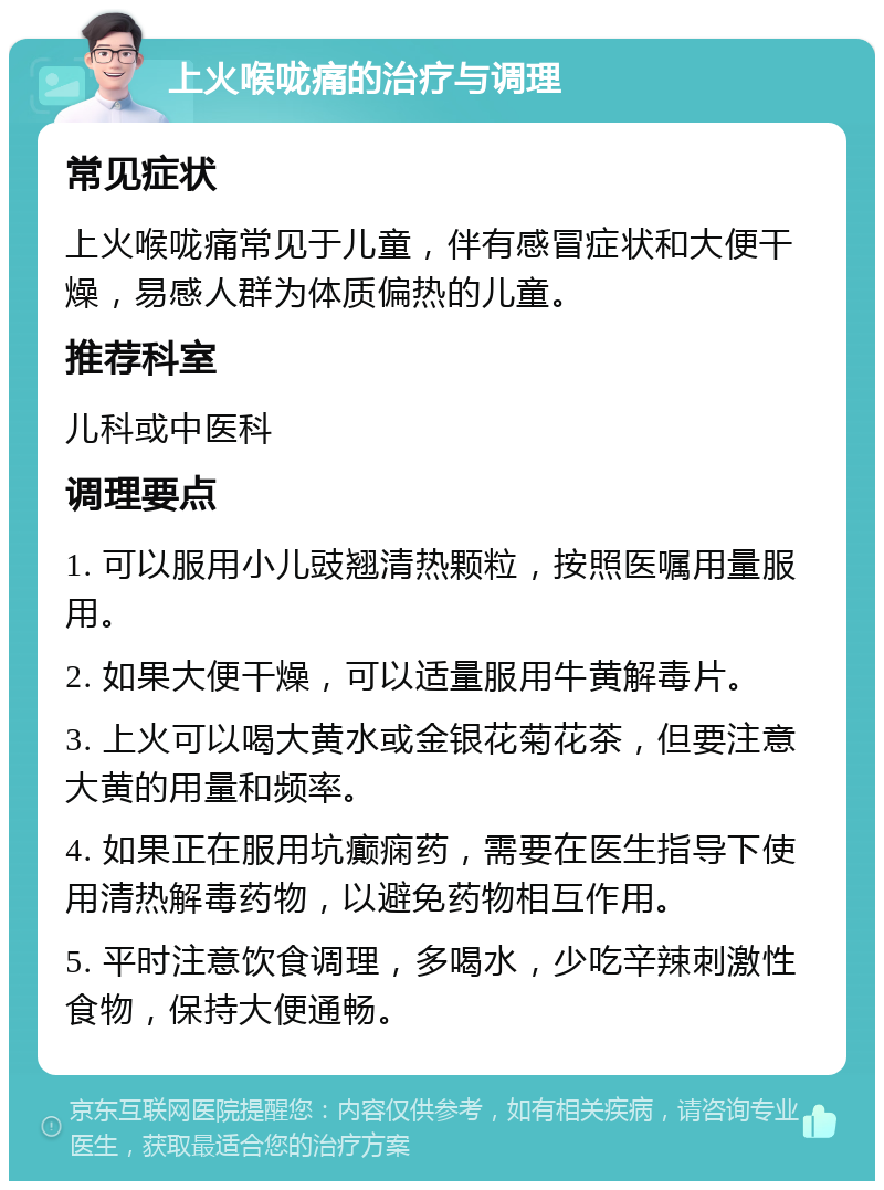 上火喉咙痛的治疗与调理 常见症状 上火喉咙痛常见于儿童，伴有感冒症状和大便干燥，易感人群为体质偏热的儿童。 推荐科室 儿科或中医科 调理要点 1. 可以服用小儿豉翘清热颗粒，按照医嘱用量服用。 2. 如果大便干燥，可以适量服用牛黄解毒片。 3. 上火可以喝大黄水或金银花菊花茶，但要注意大黄的用量和频率。 4. 如果正在服用坑癫痫药，需要在医生指导下使用清热解毒药物，以避免药物相互作用。 5. 平时注意饮食调理，多喝水，少吃辛辣刺激性食物，保持大便通畅。