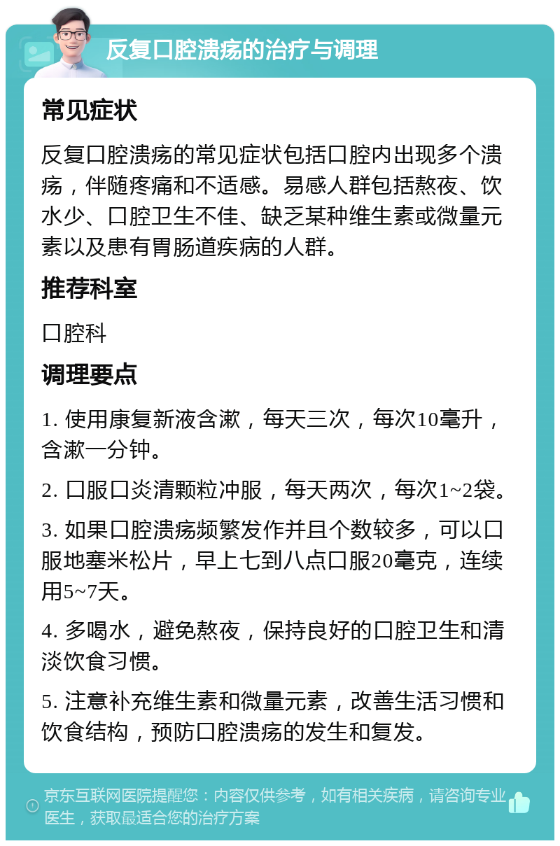 反复口腔溃疡的治疗与调理 常见症状 反复口腔溃疡的常见症状包括口腔内出现多个溃疡，伴随疼痛和不适感。易感人群包括熬夜、饮水少、口腔卫生不佳、缺乏某种维生素或微量元素以及患有胃肠道疾病的人群。 推荐科室 口腔科 调理要点 1. 使用康复新液含漱，每天三次，每次10毫升，含漱一分钟。 2. 口服口炎清颗粒冲服，每天两次，每次1~2袋。 3. 如果口腔溃疡频繁发作并且个数较多，可以口服地塞米松片，早上七到八点口服20毫克，连续用5~7天。 4. 多喝水，避免熬夜，保持良好的口腔卫生和清淡饮食习惯。 5. 注意补充维生素和微量元素，改善生活习惯和饮食结构，预防口腔溃疡的发生和复发。