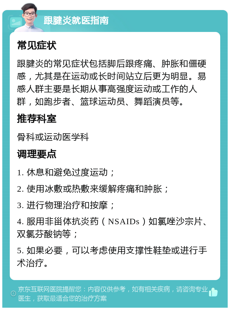 跟腱炎就医指南 常见症状 跟腱炎的常见症状包括脚后跟疼痛、肿胀和僵硬感，尤其是在运动或长时间站立后更为明显。易感人群主要是长期从事高强度运动或工作的人群，如跑步者、篮球运动员、舞蹈演员等。 推荐科室 骨科或运动医学科 调理要点 1. 休息和避免过度运动； 2. 使用冰敷或热敷来缓解疼痛和肿胀； 3. 进行物理治疗和按摩； 4. 服用非甾体抗炎药（NSAIDs）如氯唑沙宗片、双氯芬酸钠等； 5. 如果必要，可以考虑使用支撑性鞋垫或进行手术治疗。