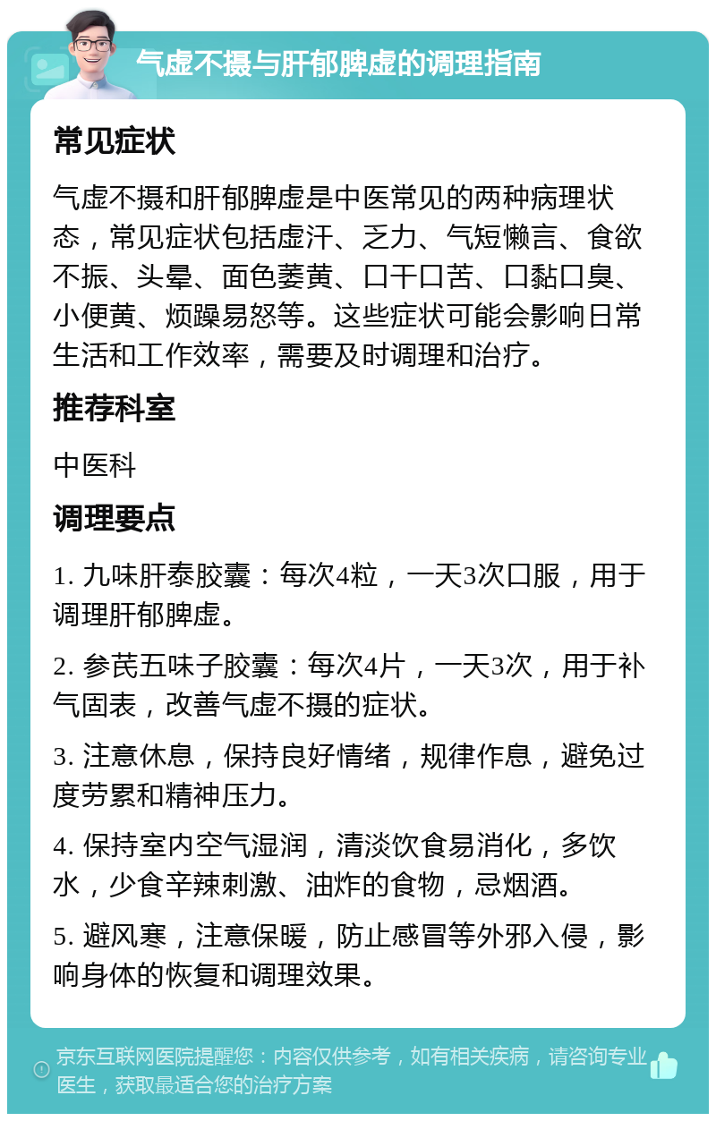 气虚不摄与肝郁脾虚的调理指南 常见症状 气虚不摄和肝郁脾虚是中医常见的两种病理状态，常见症状包括虚汗、乏力、气短懒言、食欲不振、头晕、面色萎黄、口干口苦、口黏口臭、小便黄、烦躁易怒等。这些症状可能会影响日常生活和工作效率，需要及时调理和治疗。 推荐科室 中医科 调理要点 1. 九味肝泰胶囊：每次4粒，一天3次口服，用于调理肝郁脾虚。 2. 参芪五味子胶囊：每次4片，一天3次，用于补气固表，改善气虚不摄的症状。 3. 注意休息，保持良好情绪，规律作息，避免过度劳累和精神压力。 4. 保持室内空气湿润，清淡饮食易消化，多饮水，少食辛辣刺激、油炸的食物，忌烟酒。 5. 避风寒，注意保暖，防止感冒等外邪入侵，影响身体的恢复和调理效果。