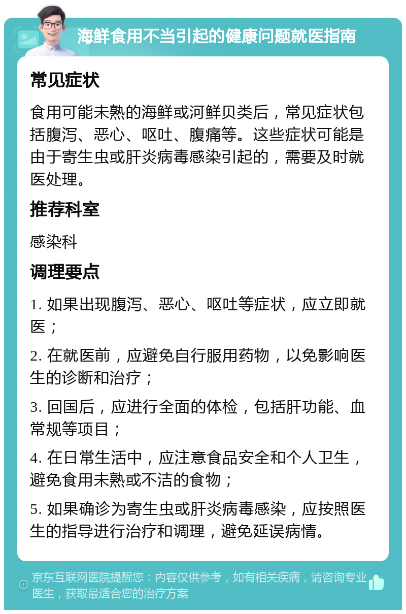 海鲜食用不当引起的健康问题就医指南 常见症状 食用可能未熟的海鲜或河鲜贝类后，常见症状包括腹泻、恶心、呕吐、腹痛等。这些症状可能是由于寄生虫或肝炎病毒感染引起的，需要及时就医处理。 推荐科室 感染科 调理要点 1. 如果出现腹泻、恶心、呕吐等症状，应立即就医； 2. 在就医前，应避免自行服用药物，以免影响医生的诊断和治疗； 3. 回国后，应进行全面的体检，包括肝功能、血常规等项目； 4. 在日常生活中，应注意食品安全和个人卫生，避免食用未熟或不洁的食物； 5. 如果确诊为寄生虫或肝炎病毒感染，应按照医生的指导进行治疗和调理，避免延误病情。