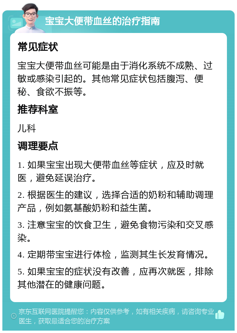 宝宝大便带血丝的治疗指南 常见症状 宝宝大便带血丝可能是由于消化系统不成熟、过敏或感染引起的。其他常见症状包括腹泻、便秘、食欲不振等。 推荐科室 儿科 调理要点 1. 如果宝宝出现大便带血丝等症状，应及时就医，避免延误治疗。 2. 根据医生的建议，选择合适的奶粉和辅助调理产品，例如氨基酸奶粉和益生菌。 3. 注意宝宝的饮食卫生，避免食物污染和交叉感染。 4. 定期带宝宝进行体检，监测其生长发育情况。 5. 如果宝宝的症状没有改善，应再次就医，排除其他潜在的健康问题。