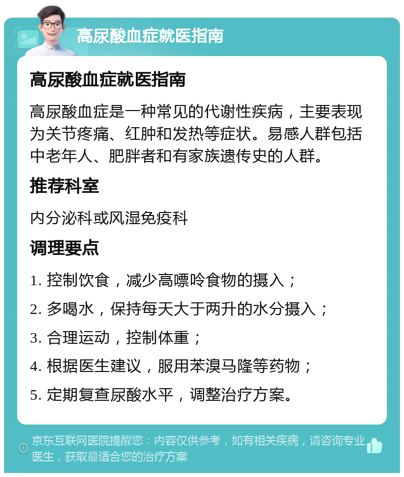 高尿酸血症就医指南 高尿酸血症就医指南 高尿酸血症是一种常见的代谢性疾病，主要表现为关节疼痛、红肿和发热等症状。易感人群包括中老年人、肥胖者和有家族遗传史的人群。 推荐科室 内分泌科或风湿免疫科 调理要点 1. 控制饮食，减少高嘌呤食物的摄入； 2. 多喝水，保持每天大于两升的水分摄入； 3. 合理运动，控制体重； 4. 根据医生建议，服用苯溴马隆等药物； 5. 定期复查尿酸水平，调整治疗方案。