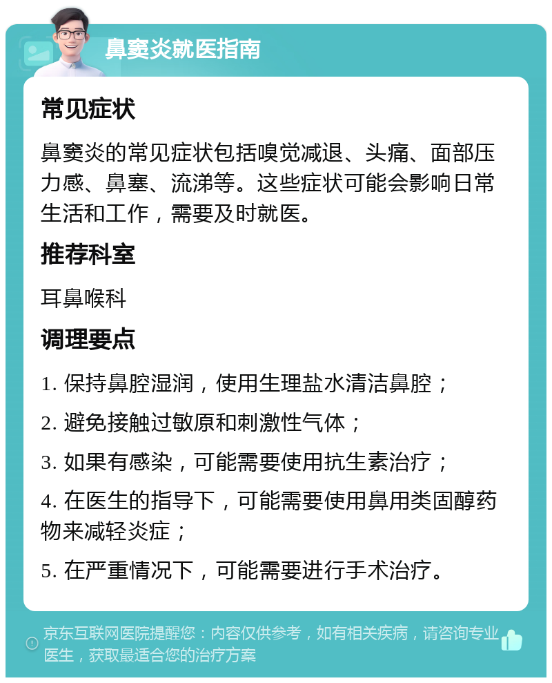 鼻窦炎就医指南 常见症状 鼻窦炎的常见症状包括嗅觉减退、头痛、面部压力感、鼻塞、流涕等。这些症状可能会影响日常生活和工作，需要及时就医。 推荐科室 耳鼻喉科 调理要点 1. 保持鼻腔湿润，使用生理盐水清洁鼻腔； 2. 避免接触过敏原和刺激性气体； 3. 如果有感染，可能需要使用抗生素治疗； 4. 在医生的指导下，可能需要使用鼻用类固醇药物来减轻炎症； 5. 在严重情况下，可能需要进行手术治疗。