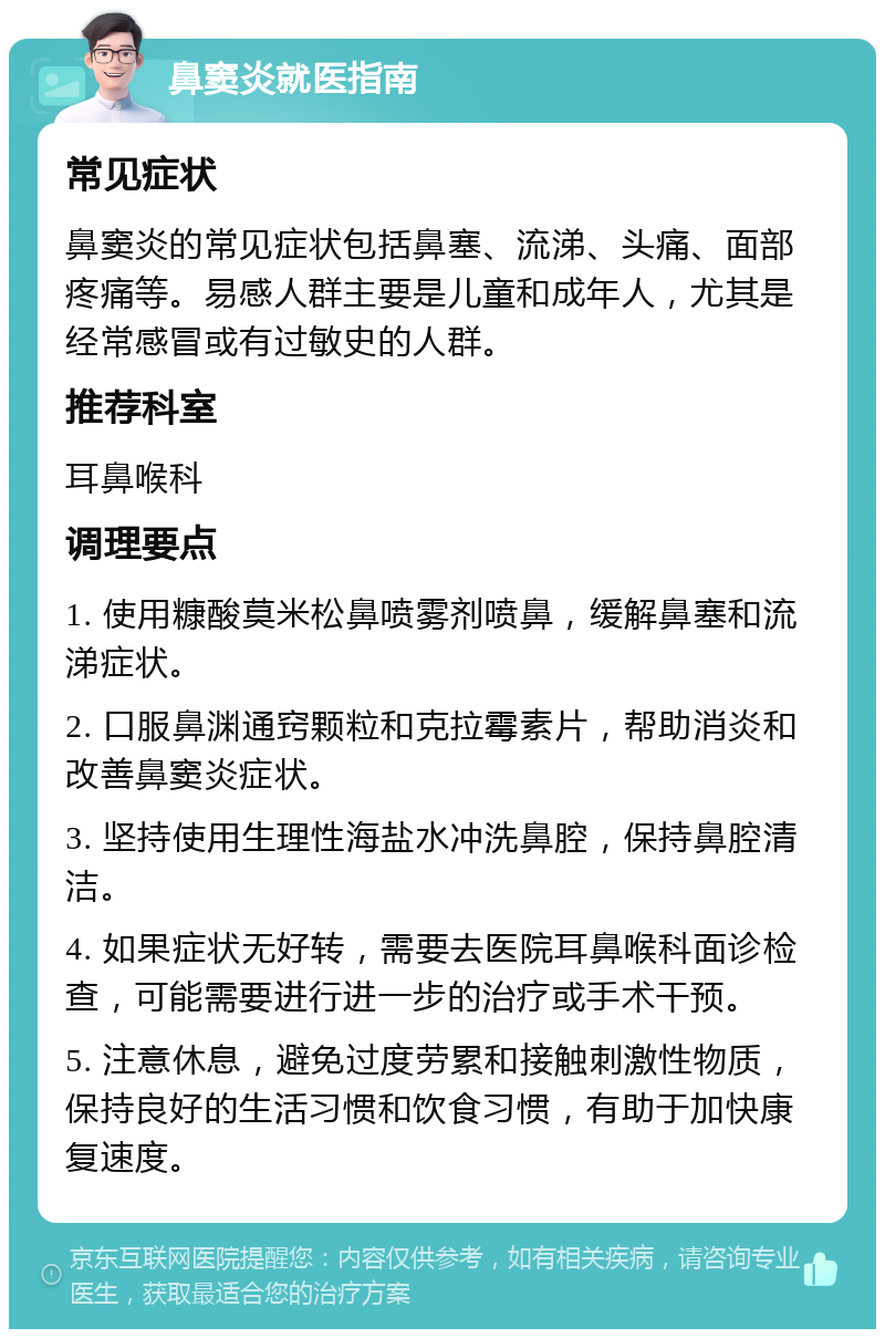 鼻窦炎就医指南 常见症状 鼻窦炎的常见症状包括鼻塞、流涕、头痛、面部疼痛等。易感人群主要是儿童和成年人，尤其是经常感冒或有过敏史的人群。 推荐科室 耳鼻喉科 调理要点 1. 使用糠酸莫米松鼻喷雾剂喷鼻，缓解鼻塞和流涕症状。 2. 口服鼻渊通窍颗粒和克拉霉素片，帮助消炎和改善鼻窦炎症状。 3. 坚持使用生理性海盐水冲洗鼻腔，保持鼻腔清洁。 4. 如果症状无好转，需要去医院耳鼻喉科面诊检查，可能需要进行进一步的治疗或手术干预。 5. 注意休息，避免过度劳累和接触刺激性物质，保持良好的生活习惯和饮食习惯，有助于加快康复速度。