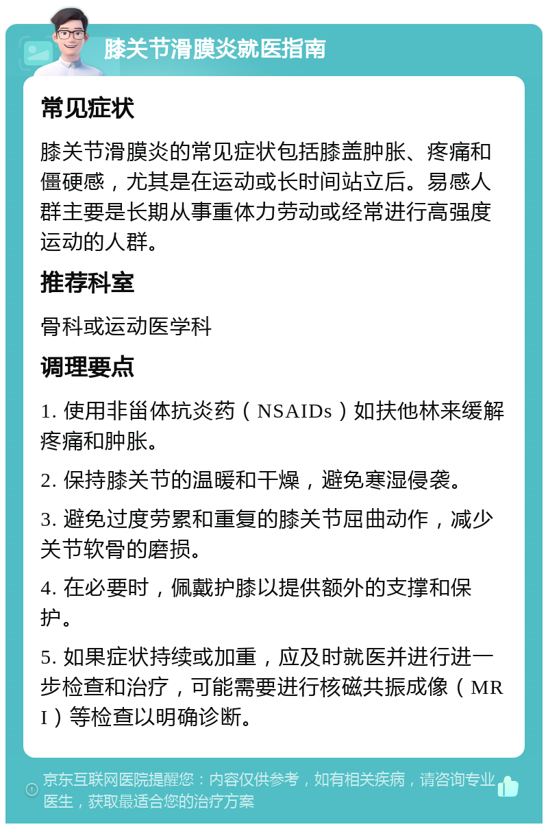 膝关节滑膜炎就医指南 常见症状 膝关节滑膜炎的常见症状包括膝盖肿胀、疼痛和僵硬感，尤其是在运动或长时间站立后。易感人群主要是长期从事重体力劳动或经常进行高强度运动的人群。 推荐科室 骨科或运动医学科 调理要点 1. 使用非甾体抗炎药（NSAIDs）如扶他林来缓解疼痛和肿胀。 2. 保持膝关节的温暖和干燥，避免寒湿侵袭。 3. 避免过度劳累和重复的膝关节屈曲动作，减少关节软骨的磨损。 4. 在必要时，佩戴护膝以提供额外的支撑和保护。 5. 如果症状持续或加重，应及时就医并进行进一步检查和治疗，可能需要进行核磁共振成像（MRI）等检查以明确诊断。