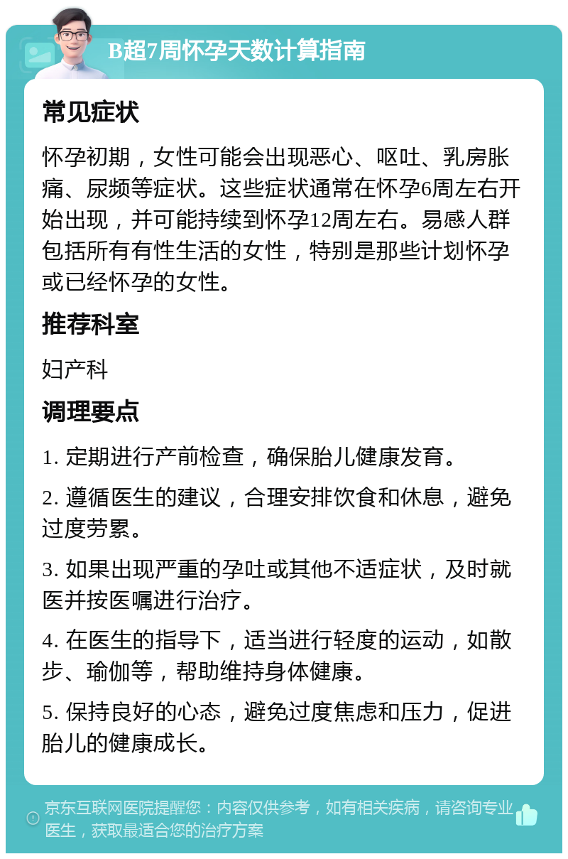 B超7周怀孕天数计算指南 常见症状 怀孕初期，女性可能会出现恶心、呕吐、乳房胀痛、尿频等症状。这些症状通常在怀孕6周左右开始出现，并可能持续到怀孕12周左右。易感人群包括所有有性生活的女性，特别是那些计划怀孕或已经怀孕的女性。 推荐科室 妇产科 调理要点 1. 定期进行产前检查，确保胎儿健康发育。 2. 遵循医生的建议，合理安排饮食和休息，避免过度劳累。 3. 如果出现严重的孕吐或其他不适症状，及时就医并按医嘱进行治疗。 4. 在医生的指导下，适当进行轻度的运动，如散步、瑜伽等，帮助维持身体健康。 5. 保持良好的心态，避免过度焦虑和压力，促进胎儿的健康成长。