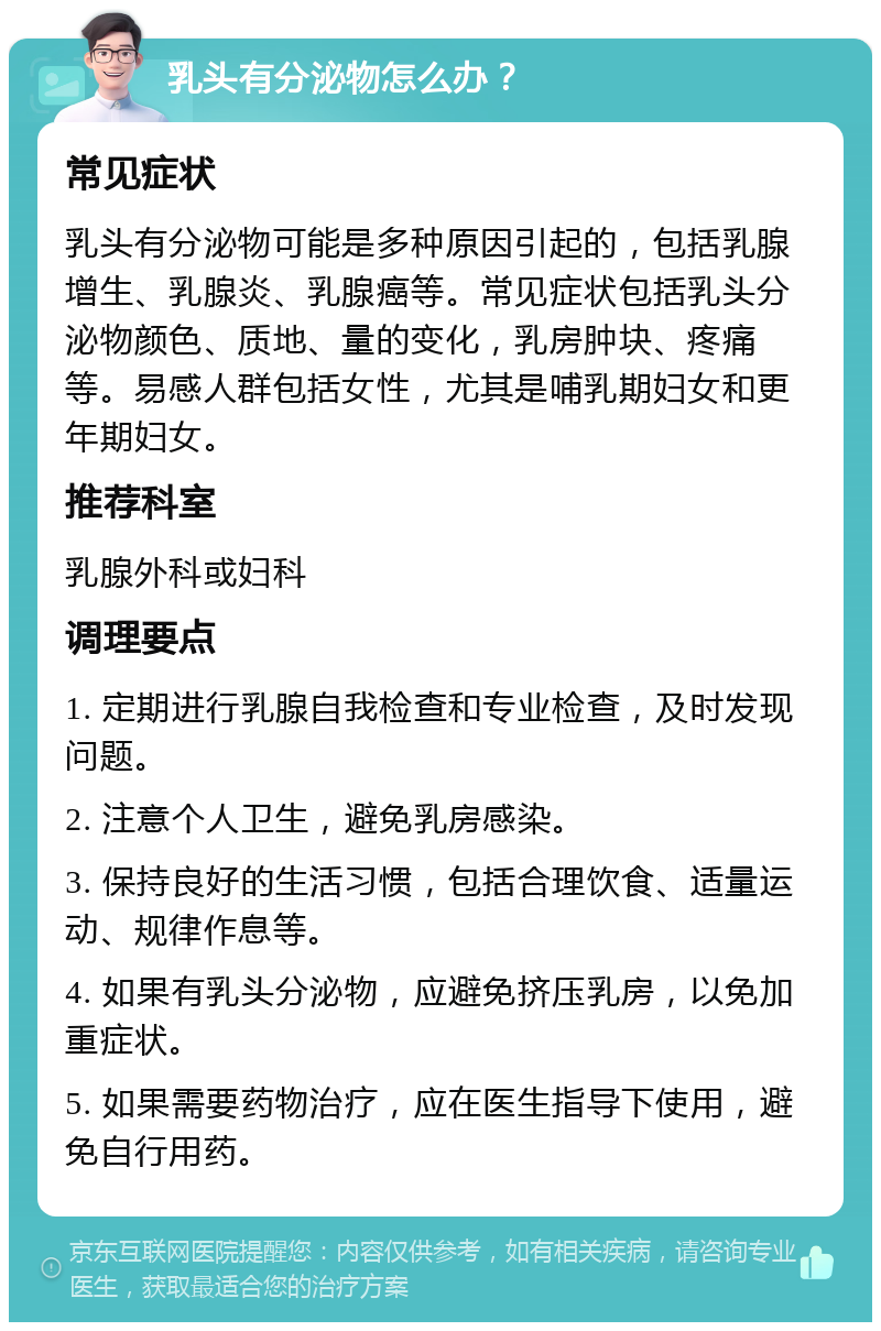 乳头有分泌物怎么办？ 常见症状 乳头有分泌物可能是多种原因引起的，包括乳腺增生、乳腺炎、乳腺癌等。常见症状包括乳头分泌物颜色、质地、量的变化，乳房肿块、疼痛等。易感人群包括女性，尤其是哺乳期妇女和更年期妇女。 推荐科室 乳腺外科或妇科 调理要点 1. 定期进行乳腺自我检查和专业检查，及时发现问题。 2. 注意个人卫生，避免乳房感染。 3. 保持良好的生活习惯，包括合理饮食、适量运动、规律作息等。 4. 如果有乳头分泌物，应避免挤压乳房，以免加重症状。 5. 如果需要药物治疗，应在医生指导下使用，避免自行用药。