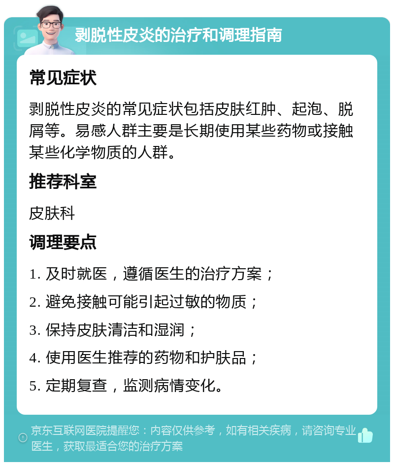 剥脱性皮炎的治疗和调理指南 常见症状 剥脱性皮炎的常见症状包括皮肤红肿、起泡、脱屑等。易感人群主要是长期使用某些药物或接触某些化学物质的人群。 推荐科室 皮肤科 调理要点 1. 及时就医，遵循医生的治疗方案； 2. 避免接触可能引起过敏的物质； 3. 保持皮肤清洁和湿润； 4. 使用医生推荐的药物和护肤品； 5. 定期复查，监测病情变化。