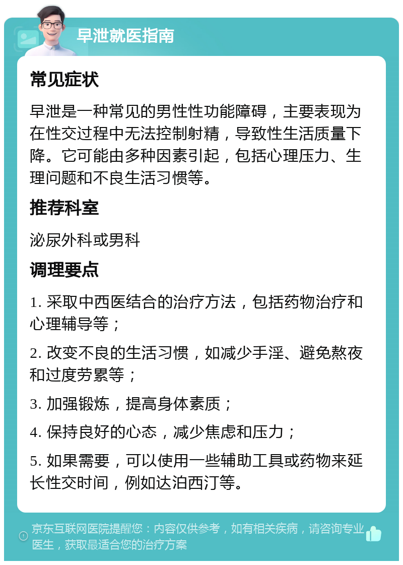 早泄就医指南 常见症状 早泄是一种常见的男性性功能障碍，主要表现为在性交过程中无法控制射精，导致性生活质量下降。它可能由多种因素引起，包括心理压力、生理问题和不良生活习惯等。 推荐科室 泌尿外科或男科 调理要点 1. 采取中西医结合的治疗方法，包括药物治疗和心理辅导等； 2. 改变不良的生活习惯，如减少手淫、避免熬夜和过度劳累等； 3. 加强锻炼，提高身体素质； 4. 保持良好的心态，减少焦虑和压力； 5. 如果需要，可以使用一些辅助工具或药物来延长性交时间，例如达泊西汀等。