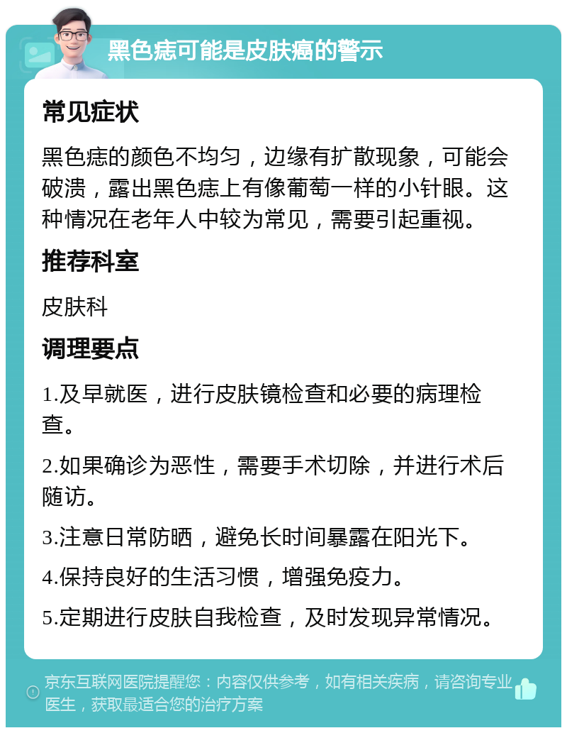 黑色痣可能是皮肤癌的警示 常见症状 黑色痣的颜色不均匀，边缘有扩散现象，可能会破溃，露出黑色痣上有像葡萄一样的小针眼。这种情况在老年人中较为常见，需要引起重视。 推荐科室 皮肤科 调理要点 1.及早就医，进行皮肤镜检查和必要的病理检查。 2.如果确诊为恶性，需要手术切除，并进行术后随访。 3.注意日常防晒，避免长时间暴露在阳光下。 4.保持良好的生活习惯，增强免疫力。 5.定期进行皮肤自我检查，及时发现异常情况。