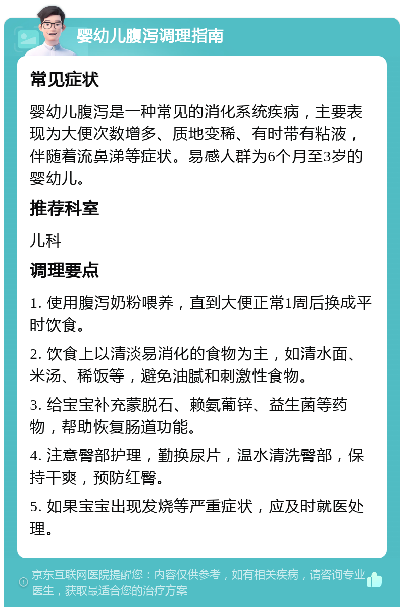 婴幼儿腹泻调理指南 常见症状 婴幼儿腹泻是一种常见的消化系统疾病，主要表现为大便次数增多、质地变稀、有时带有粘液，伴随着流鼻涕等症状。易感人群为6个月至3岁的婴幼儿。 推荐科室 儿科 调理要点 1. 使用腹泻奶粉喂养，直到大便正常1周后换成平时饮食。 2. 饮食上以清淡易消化的食物为主，如清水面、米汤、稀饭等，避免油腻和刺激性食物。 3. 给宝宝补充蒙脱石、赖氨葡锌、益生菌等药物，帮助恢复肠道功能。 4. 注意臀部护理，勤换尿片，温水清洗臀部，保持干爽，预防红臀。 5. 如果宝宝出现发烧等严重症状，应及时就医处理。