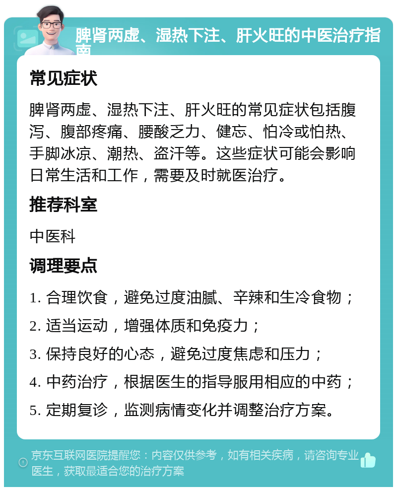 脾肾两虚、湿热下注、肝火旺的中医治疗指南 常见症状 脾肾两虚、湿热下注、肝火旺的常见症状包括腹泻、腹部疼痛、腰酸乏力、健忘、怕冷或怕热、手脚冰凉、潮热、盗汗等。这些症状可能会影响日常生活和工作，需要及时就医治疗。 推荐科室 中医科 调理要点 1. 合理饮食，避免过度油腻、辛辣和生冷食物； 2. 适当运动，增强体质和免疫力； 3. 保持良好的心态，避免过度焦虑和压力； 4. 中药治疗，根据医生的指导服用相应的中药； 5. 定期复诊，监测病情变化并调整治疗方案。