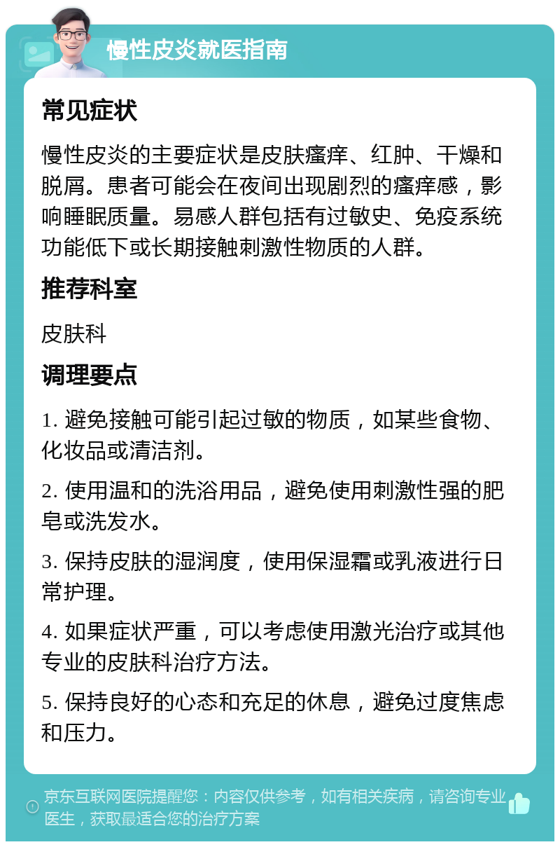 慢性皮炎就医指南 常见症状 慢性皮炎的主要症状是皮肤瘙痒、红肿、干燥和脱屑。患者可能会在夜间出现剧烈的瘙痒感，影响睡眠质量。易感人群包括有过敏史、免疫系统功能低下或长期接触刺激性物质的人群。 推荐科室 皮肤科 调理要点 1. 避免接触可能引起过敏的物质，如某些食物、化妆品或清洁剂。 2. 使用温和的洗浴用品，避免使用刺激性强的肥皂或洗发水。 3. 保持皮肤的湿润度，使用保湿霜或乳液进行日常护理。 4. 如果症状严重，可以考虑使用激光治疗或其他专业的皮肤科治疗方法。 5. 保持良好的心态和充足的休息，避免过度焦虑和压力。