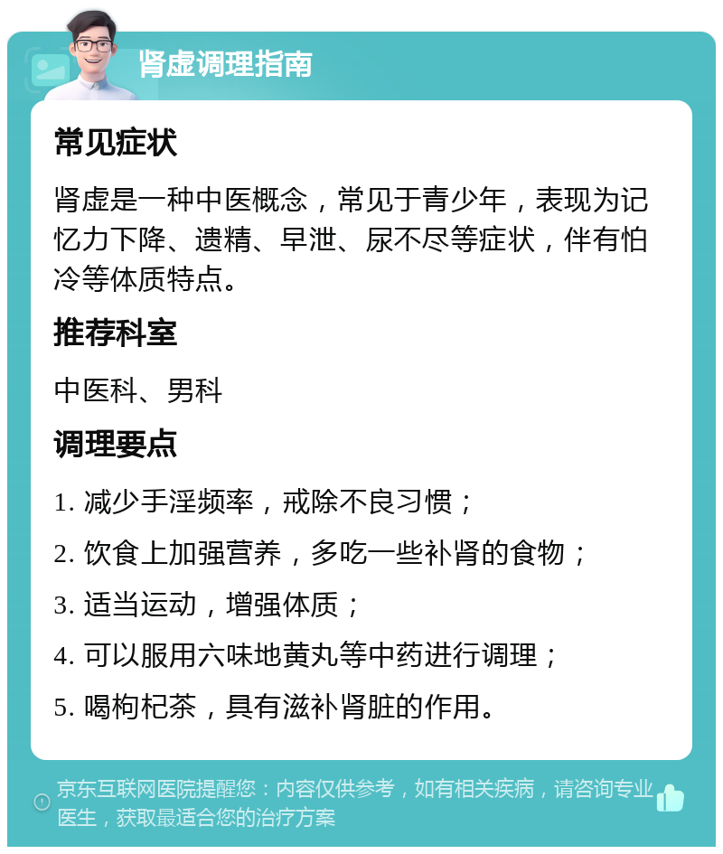 肾虚调理指南 常见症状 肾虚是一种中医概念，常见于青少年，表现为记忆力下降、遗精、早泄、尿不尽等症状，伴有怕冷等体质特点。 推荐科室 中医科、男科 调理要点 1. 减少手淫频率，戒除不良习惯； 2. 饮食上加强营养，多吃一些补肾的食物； 3. 适当运动，增强体质； 4. 可以服用六味地黄丸等中药进行调理； 5. 喝枸杞茶，具有滋补肾脏的作用。