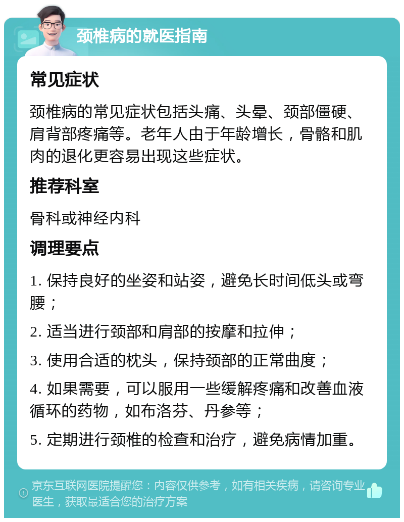 颈椎病的就医指南 常见症状 颈椎病的常见症状包括头痛、头晕、颈部僵硬、肩背部疼痛等。老年人由于年龄增长，骨骼和肌肉的退化更容易出现这些症状。 推荐科室 骨科或神经内科 调理要点 1. 保持良好的坐姿和站姿，避免长时间低头或弯腰； 2. 适当进行颈部和肩部的按摩和拉伸； 3. 使用合适的枕头，保持颈部的正常曲度； 4. 如果需要，可以服用一些缓解疼痛和改善血液循环的药物，如布洛芬、丹参等； 5. 定期进行颈椎的检查和治疗，避免病情加重。