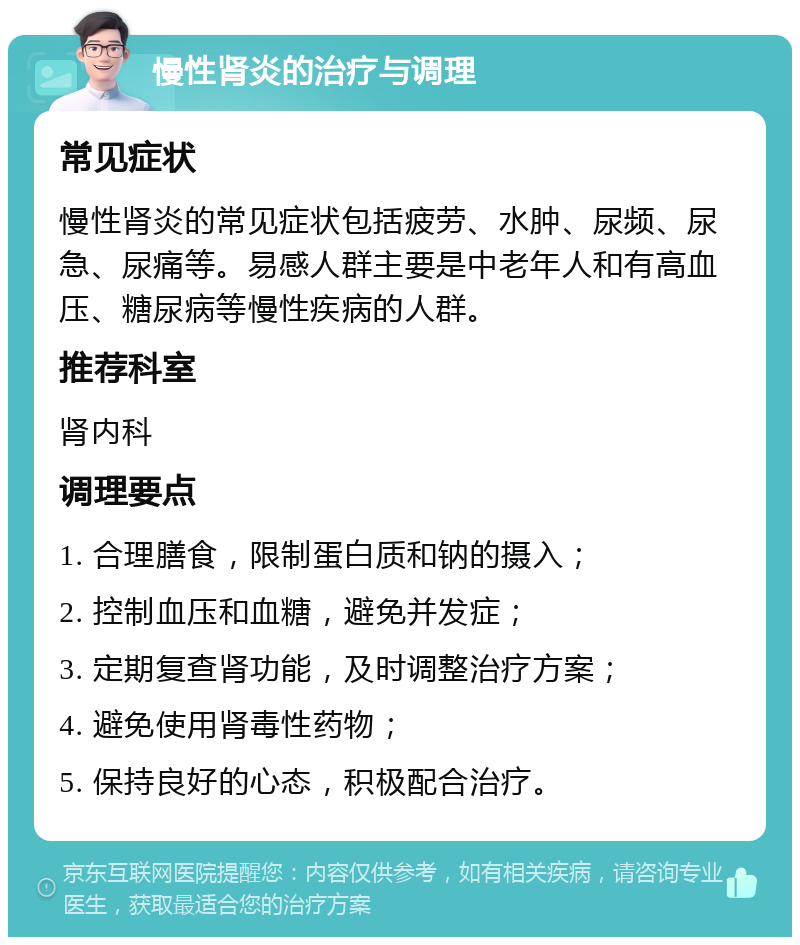 慢性肾炎的治疗与调理 常见症状 慢性肾炎的常见症状包括疲劳、水肿、尿频、尿急、尿痛等。易感人群主要是中老年人和有高血压、糖尿病等慢性疾病的人群。 推荐科室 肾内科 调理要点 1. 合理膳食，限制蛋白质和钠的摄入； 2. 控制血压和血糖，避免并发症； 3. 定期复查肾功能，及时调整治疗方案； 4. 避免使用肾毒性药物； 5. 保持良好的心态，积极配合治疗。