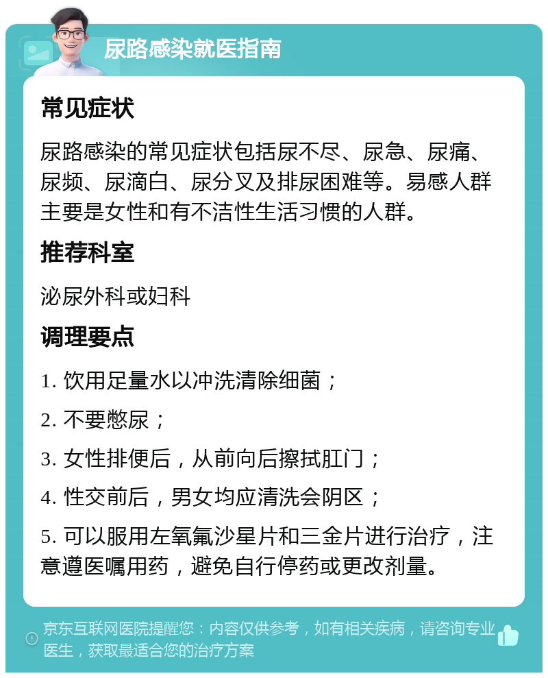 尿路感染就医指南 常见症状 尿路感染的常见症状包括尿不尽、尿急、尿痛、尿频、尿滴白、尿分叉及排尿困难等。易感人群主要是女性和有不洁性生活习惯的人群。 推荐科室 泌尿外科或妇科 调理要点 1. 饮用足量水以冲洗清除细菌； 2. 不要憋尿； 3. 女性排便后，从前向后擦拭肛门； 4. 性交前后，男女均应清洗会阴区； 5. 可以服用左氧氟沙星片和三金片进行治疗，注意遵医嘱用药，避免自行停药或更改剂量。