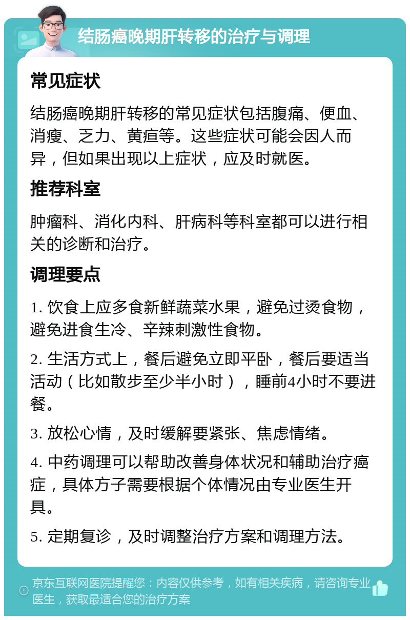 结肠癌晚期肝转移的治疗与调理 常见症状 结肠癌晚期肝转移的常见症状包括腹痛、便血、消瘦、乏力、黄疸等。这些症状可能会因人而异，但如果出现以上症状，应及时就医。 推荐科室 肿瘤科、消化内科、肝病科等科室都可以进行相关的诊断和治疗。 调理要点 1. 饮食上应多食新鲜蔬菜水果，避免过烫食物，避免进食生冷、辛辣刺激性食物。 2. 生活方式上，餐后避免立即平卧，餐后要适当活动（比如散步至少半小时），睡前4小时不要进餐。 3. 放松心情，及时缓解要紧张、焦虑情绪。 4. 中药调理可以帮助改善身体状况和辅助治疗癌症，具体方子需要根据个体情况由专业医生开具。 5. 定期复诊，及时调整治疗方案和调理方法。