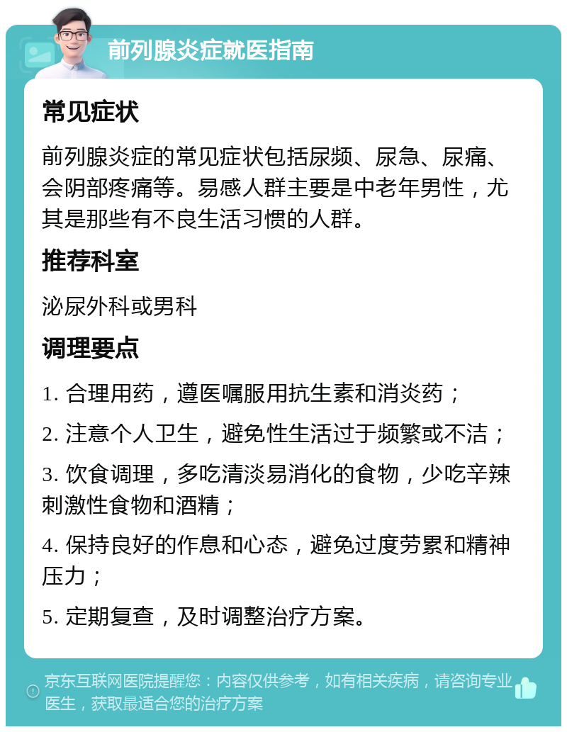 前列腺炎症就医指南 常见症状 前列腺炎症的常见症状包括尿频、尿急、尿痛、会阴部疼痛等。易感人群主要是中老年男性，尤其是那些有不良生活习惯的人群。 推荐科室 泌尿外科或男科 调理要点 1. 合理用药，遵医嘱服用抗生素和消炎药； 2. 注意个人卫生，避免性生活过于频繁或不洁； 3. 饮食调理，多吃清淡易消化的食物，少吃辛辣刺激性食物和酒精； 4. 保持良好的作息和心态，避免过度劳累和精神压力； 5. 定期复查，及时调整治疗方案。