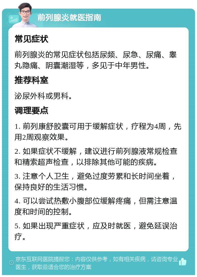 前列腺炎就医指南 常见症状 前列腺炎的常见症状包括尿频、尿急、尿痛、睾丸隐痛、阴囊潮湿等，多见于中年男性。 推荐科室 泌尿外科或男科。 调理要点 1. 前列康舒胶囊可用于缓解症状，疗程为4周，先用2周观察效果。 2. 如果症状不缓解，建议进行前列腺液常规检查和精索超声检查，以排除其他可能的疾病。 3. 注意个人卫生，避免过度劳累和长时间坐着，保持良好的生活习惯。 4. 可以尝试热敷小腹部位缓解疼痛，但需注意温度和时间的控制。 5. 如果出现严重症状，应及时就医，避免延误治疗。