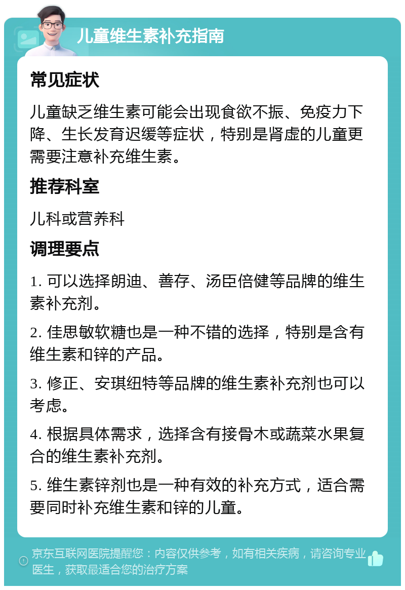 儿童维生素补充指南 常见症状 儿童缺乏维生素可能会出现食欲不振、免疫力下降、生长发育迟缓等症状，特别是肾虚的儿童更需要注意补充维生素。 推荐科室 儿科或营养科 调理要点 1. 可以选择朗迪、善存、汤臣倍健等品牌的维生素补充剂。 2. 佳思敏软糖也是一种不错的选择，特别是含有维生素和锌的产品。 3. 修正、安琪纽特等品牌的维生素补充剂也可以考虑。 4. 根据具体需求，选择含有接骨木或蔬菜水果复合的维生素补充剂。 5. 维生素锌剂也是一种有效的补充方式，适合需要同时补充维生素和锌的儿童。