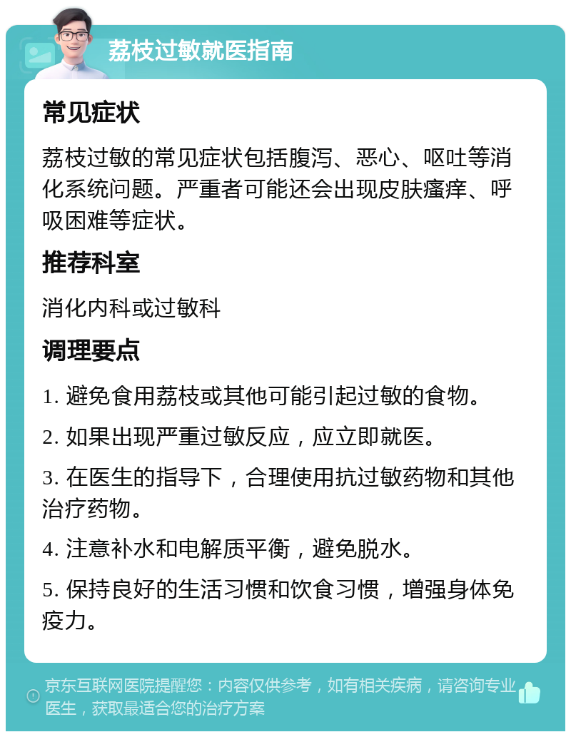 荔枝过敏就医指南 常见症状 荔枝过敏的常见症状包括腹泻、恶心、呕吐等消化系统问题。严重者可能还会出现皮肤瘙痒、呼吸困难等症状。 推荐科室 消化内科或过敏科 调理要点 1. 避免食用荔枝或其他可能引起过敏的食物。 2. 如果出现严重过敏反应，应立即就医。 3. 在医生的指导下，合理使用抗过敏药物和其他治疗药物。 4. 注意补水和电解质平衡，避免脱水。 5. 保持良好的生活习惯和饮食习惯，增强身体免疫力。