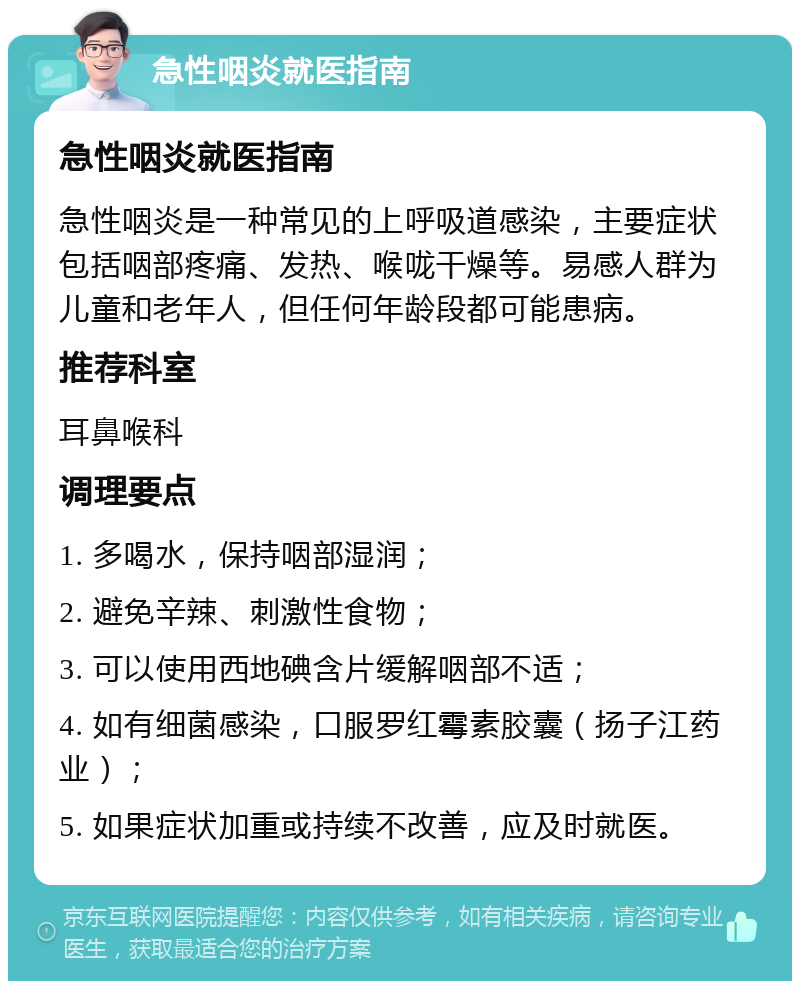 急性咽炎就医指南 急性咽炎就医指南 急性咽炎是一种常见的上呼吸道感染，主要症状包括咽部疼痛、发热、喉咙干燥等。易感人群为儿童和老年人，但任何年龄段都可能患病。 推荐科室 耳鼻喉科 调理要点 1. 多喝水，保持咽部湿润； 2. 避免辛辣、刺激性食物； 3. 可以使用西地碘含片缓解咽部不适； 4. 如有细菌感染，口服罗红霉素胶囊（扬子江药业）； 5. 如果症状加重或持续不改善，应及时就医。