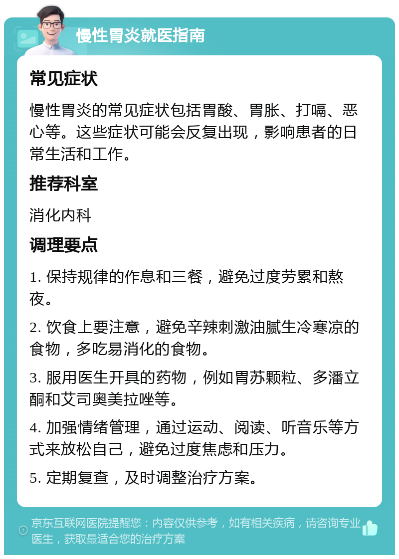 慢性胃炎就医指南 常见症状 慢性胃炎的常见症状包括胃酸、胃胀、打嗝、恶心等。这些症状可能会反复出现，影响患者的日常生活和工作。 推荐科室 消化内科 调理要点 1. 保持规律的作息和三餐，避免过度劳累和熬夜。 2. 饮食上要注意，避免辛辣刺激油腻生冷寒凉的食物，多吃易消化的食物。 3. 服用医生开具的药物，例如胃苏颗粒、多潘立酮和艾司奥美拉唑等。 4. 加强情绪管理，通过运动、阅读、听音乐等方式来放松自己，避免过度焦虑和压力。 5. 定期复查，及时调整治疗方案。