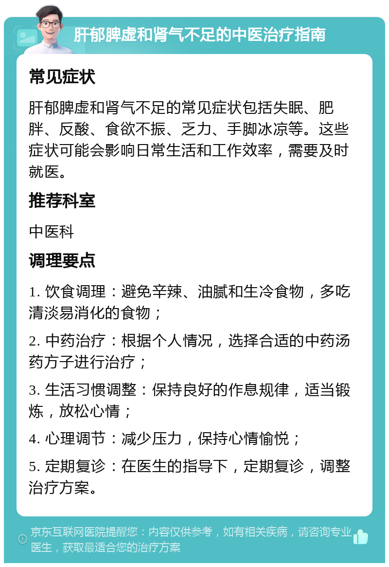 肝郁脾虚和肾气不足的中医治疗指南 常见症状 肝郁脾虚和肾气不足的常见症状包括失眠、肥胖、反酸、食欲不振、乏力、手脚冰凉等。这些症状可能会影响日常生活和工作效率，需要及时就医。 推荐科室 中医科 调理要点 1. 饮食调理：避免辛辣、油腻和生冷食物，多吃清淡易消化的食物； 2. 中药治疗：根据个人情况，选择合适的中药汤药方子进行治疗； 3. 生活习惯调整：保持良好的作息规律，适当锻炼，放松心情； 4. 心理调节：减少压力，保持心情愉悦； 5. 定期复诊：在医生的指导下，定期复诊，调整治疗方案。