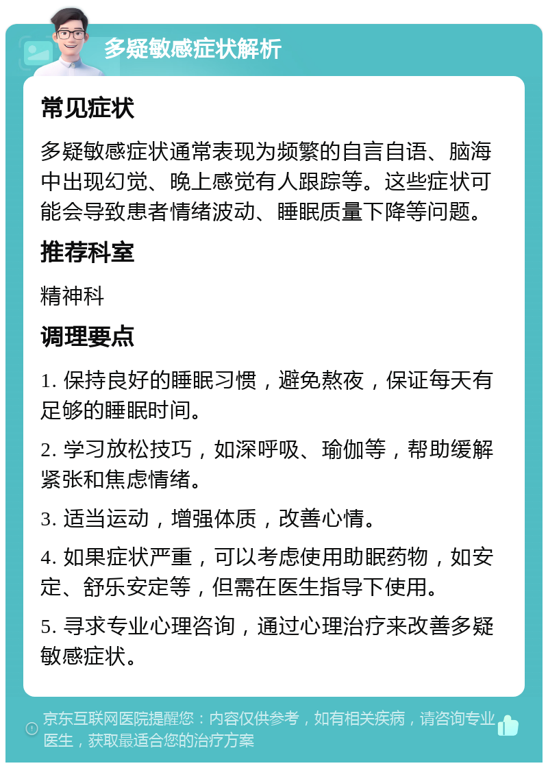 多疑敏感症状解析 常见症状 多疑敏感症状通常表现为频繁的自言自语、脑海中出现幻觉、晚上感觉有人跟踪等。这些症状可能会导致患者情绪波动、睡眠质量下降等问题。 推荐科室 精神科 调理要点 1. 保持良好的睡眠习惯，避免熬夜，保证每天有足够的睡眠时间。 2. 学习放松技巧，如深呼吸、瑜伽等，帮助缓解紧张和焦虑情绪。 3. 适当运动，增强体质，改善心情。 4. 如果症状严重，可以考虑使用助眠药物，如安定、舒乐安定等，但需在医生指导下使用。 5. 寻求专业心理咨询，通过心理治疗来改善多疑敏感症状。