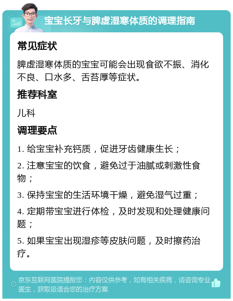 宝宝长牙与脾虚湿寒体质的调理指南 常见症状 脾虚湿寒体质的宝宝可能会出现食欲不振、消化不良、口水多、舌苔厚等症状。 推荐科室 儿科 调理要点 1. 给宝宝补充钙质，促进牙齿健康生长； 2. 注意宝宝的饮食，避免过于油腻或刺激性食物； 3. 保持宝宝的生活环境干燥，避免湿气过重； 4. 定期带宝宝进行体检，及时发现和处理健康问题； 5. 如果宝宝出现湿疹等皮肤问题，及时擦药治疗。