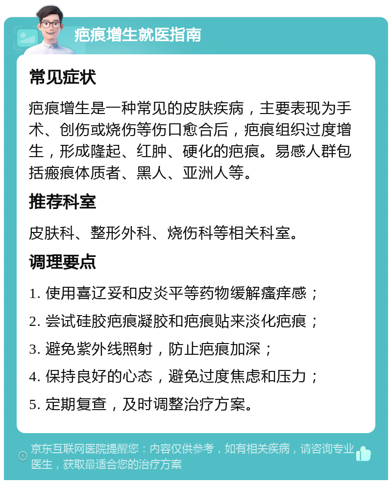 疤痕增生就医指南 常见症状 疤痕增生是一种常见的皮肤疾病，主要表现为手术、创伤或烧伤等伤口愈合后，疤痕组织过度增生，形成隆起、红肿、硬化的疤痕。易感人群包括瘢痕体质者、黑人、亚洲人等。 推荐科室 皮肤科、整形外科、烧伤科等相关科室。 调理要点 1. 使用喜辽妥和皮炎平等药物缓解瘙痒感； 2. 尝试硅胶疤痕凝胶和疤痕贴来淡化疤痕； 3. 避免紫外线照射，防止疤痕加深； 4. 保持良好的心态，避免过度焦虑和压力； 5. 定期复查，及时调整治疗方案。