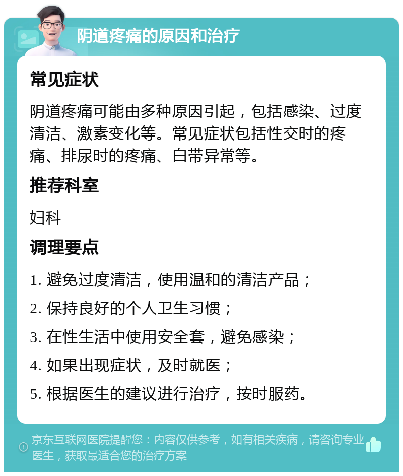 阴道疼痛的原因和治疗 常见症状 阴道疼痛可能由多种原因引起，包括感染、过度清洁、激素变化等。常见症状包括性交时的疼痛、排尿时的疼痛、白带异常等。 推荐科室 妇科 调理要点 1. 避免过度清洁，使用温和的清洁产品； 2. 保持良好的个人卫生习惯； 3. 在性生活中使用安全套，避免感染； 4. 如果出现症状，及时就医； 5. 根据医生的建议进行治疗，按时服药。