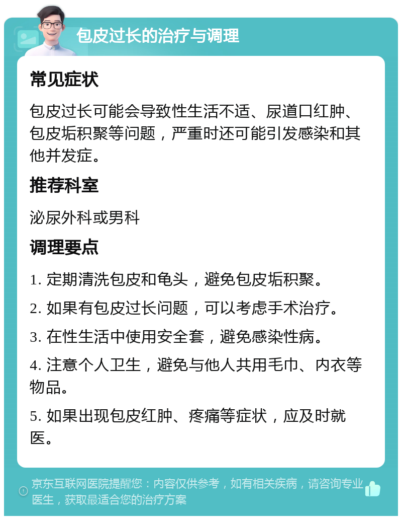 包皮过长的治疗与调理 常见症状 包皮过长可能会导致性生活不适、尿道口红肿、包皮垢积聚等问题，严重时还可能引发感染和其他并发症。 推荐科室 泌尿外科或男科 调理要点 1. 定期清洗包皮和龟头，避免包皮垢积聚。 2. 如果有包皮过长问题，可以考虑手术治疗。 3. 在性生活中使用安全套，避免感染性病。 4. 注意个人卫生，避免与他人共用毛巾、内衣等物品。 5. 如果出现包皮红肿、疼痛等症状，应及时就医。