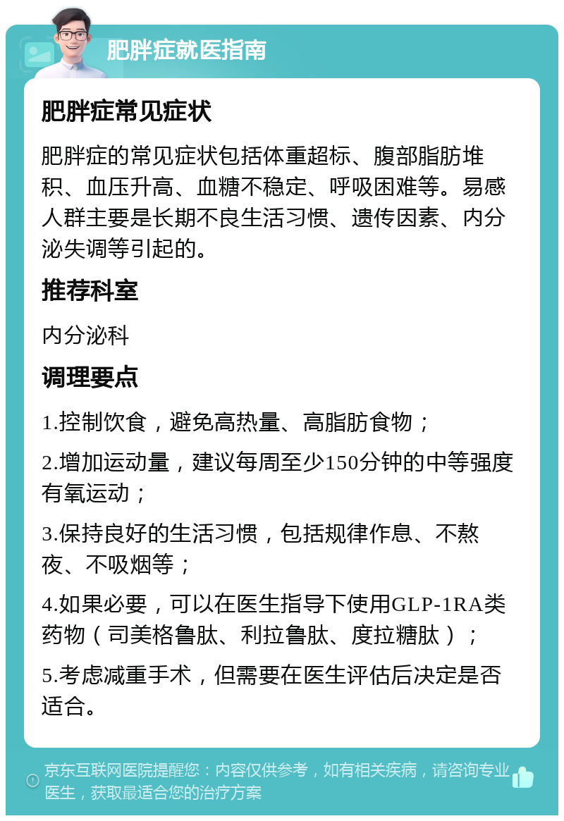 肥胖症就医指南 肥胖症常见症状 肥胖症的常见症状包括体重超标、腹部脂肪堆积、血压升高、血糖不稳定、呼吸困难等。易感人群主要是长期不良生活习惯、遗传因素、内分泌失调等引起的。 推荐科室 内分泌科 调理要点 1.控制饮食，避免高热量、高脂肪食物； 2.增加运动量，建议每周至少150分钟的中等强度有氧运动； 3.保持良好的生活习惯，包括规律作息、不熬夜、不吸烟等； 4.如果必要，可以在医生指导下使用GLP-1RA类药物（司美格鲁肽、利拉鲁肽、度拉糖肽）； 5.考虑减重手术，但需要在医生评估后决定是否适合。