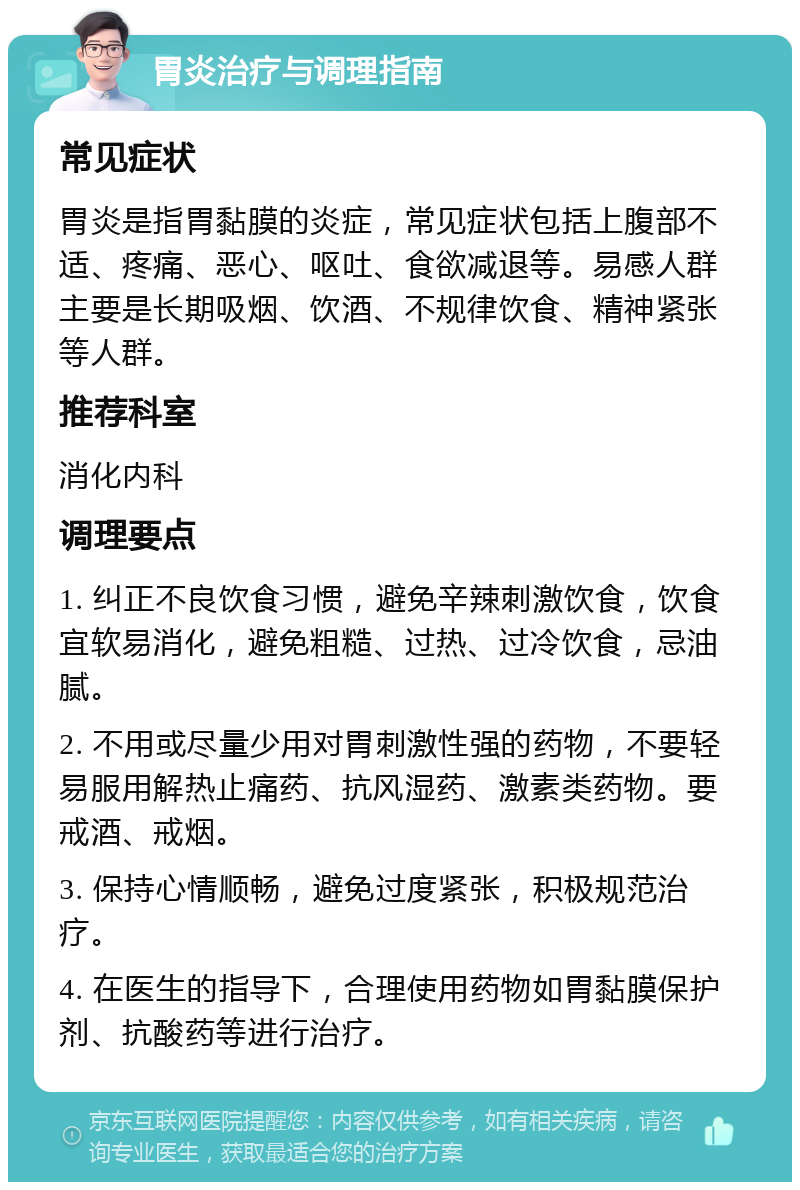 胃炎治疗与调理指南 常见症状 胃炎是指胃黏膜的炎症，常见症状包括上腹部不适、疼痛、恶心、呕吐、食欲减退等。易感人群主要是长期吸烟、饮酒、不规律饮食、精神紧张等人群。 推荐科室 消化内科 调理要点 1. 纠正不良饮食习惯，避免辛辣刺激饮食，饮食宜软易消化，避免粗糙、过热、过冷饮食，忌油腻。 2. 不用或尽量少用对胃刺激性强的药物，不要轻易服用解热止痛药、抗风湿药、激素类药物。要戒酒、戒烟。 3. 保持心情顺畅，避免过度紧张，积极规范治疗。 4. 在医生的指导下，合理使用药物如胃黏膜保护剂、抗酸药等进行治疗。