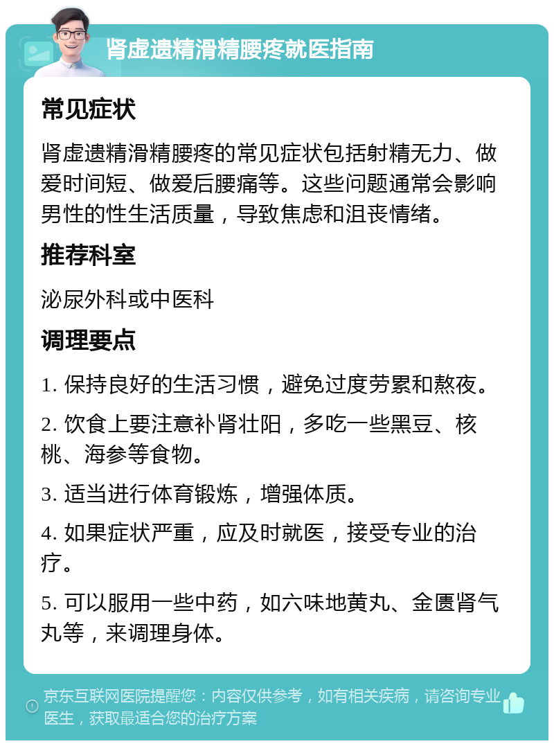 肾虚遗精滑精腰疼就医指南 常见症状 肾虚遗精滑精腰疼的常见症状包括射精无力、做爱时间短、做爱后腰痛等。这些问题通常会影响男性的性生活质量，导致焦虑和沮丧情绪。 推荐科室 泌尿外科或中医科 调理要点 1. 保持良好的生活习惯，避免过度劳累和熬夜。 2. 饮食上要注意补肾壮阳，多吃一些黑豆、核桃、海参等食物。 3. 适当进行体育锻炼，增强体质。 4. 如果症状严重，应及时就医，接受专业的治疗。 5. 可以服用一些中药，如六味地黄丸、金匮肾气丸等，来调理身体。