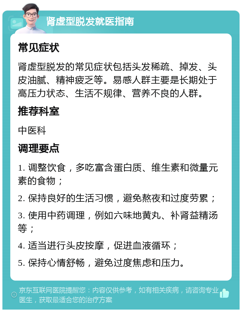 肾虚型脱发就医指南 常见症状 肾虚型脱发的常见症状包括头发稀疏、掉发、头皮油腻、精神疲乏等。易感人群主要是长期处于高压力状态、生活不规律、营养不良的人群。 推荐科室 中医科 调理要点 1. 调整饮食，多吃富含蛋白质、维生素和微量元素的食物； 2. 保持良好的生活习惯，避免熬夜和过度劳累； 3. 使用中药调理，例如六味地黄丸、补肾益精汤等； 4. 适当进行头皮按摩，促进血液循环； 5. 保持心情舒畅，避免过度焦虑和压力。